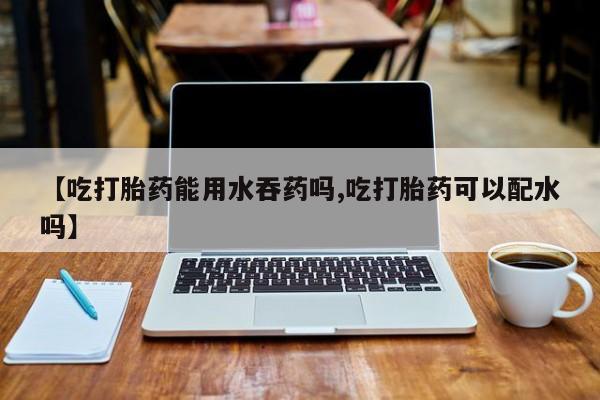 哪里可以买到打胎药【吃打胎药能用水吞药吗,吃打胎药可以配水吗】
