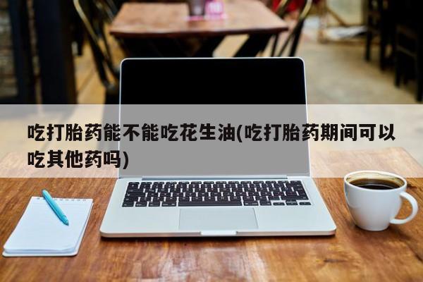 哪里可以买到打胎药吃打胎药能不能吃花生油(吃打胎药期间可以吃其他药吗)