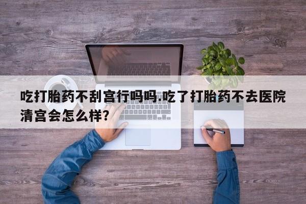 哪里可以买到打胎药吃打胎药不刮宫行吗吗.吃了打胎药不去医院清宫会怎么样？