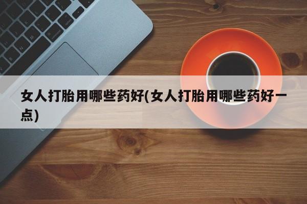哪里可以买到打胎药女人打胎用哪些药好(女人打胎用哪些药好一点)