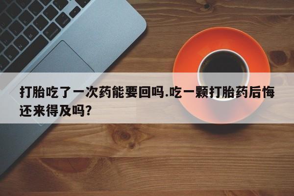 哪里可以买到打胎药打胎吃了一次药能要回吗.吃一颗打胎药后悔还来得及吗？