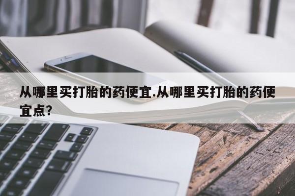 哪里可以买到打胎药从哪里买打胎的药便宜.从哪里买打胎的药便宜点？