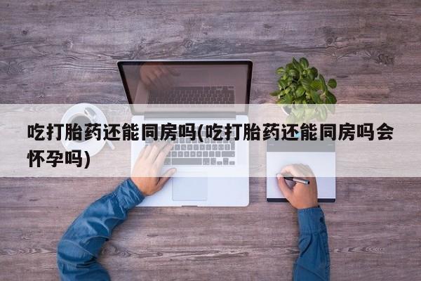哪里可以买到打胎药吃打胎药还能同房吗(吃打胎药还能同房吗会怀孕吗)