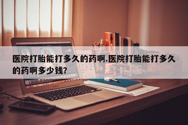 哪里可以买到打胎药医院打胎能打多久的药啊.医院打胎能打多久的药啊多少钱？