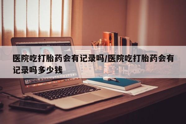 哪里可以买到打胎药医院吃打胎药会有记录吗/医院吃打胎药会有记录吗多少钱