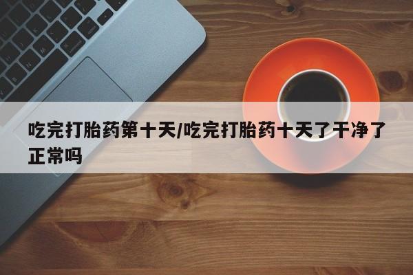哪里可以买到打胎药吃完打胎药第十天/吃完打胎药十天了干净了正常吗