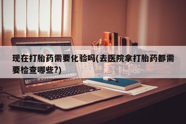 哪里可以买到打胎药现在打胎药需要化验吗(去医院拿打胎药都需要检查哪些?)