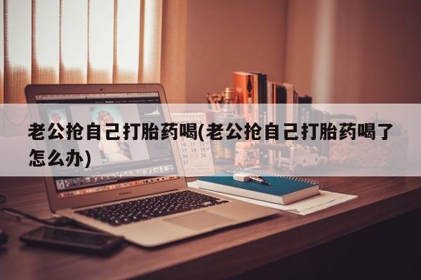 哪里可以买到打胎药老公抢自己打胎药喝(老公抢自己打胎药喝了怎么办)