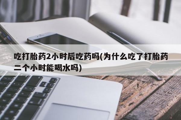 哪里可以买到打胎药吃打胎药2小时后吃药吗(为什么吃了打胎药二个小时能喝水吗)