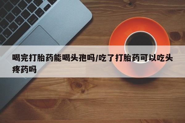 哪里可以买到打胎药喝完打胎药能喝头孢吗/吃了打胎药可以吃头疼药吗