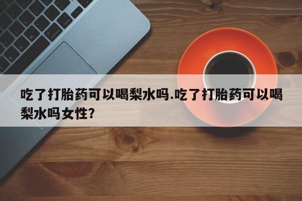 哪里可以买到打胎药吃了打胎药可以喝梨水吗.吃了打胎药可以喝梨水吗女性？