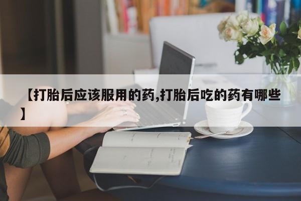 哪里可以买到打胎药【打胎后应该服用的药,打胎后吃的药有哪些】