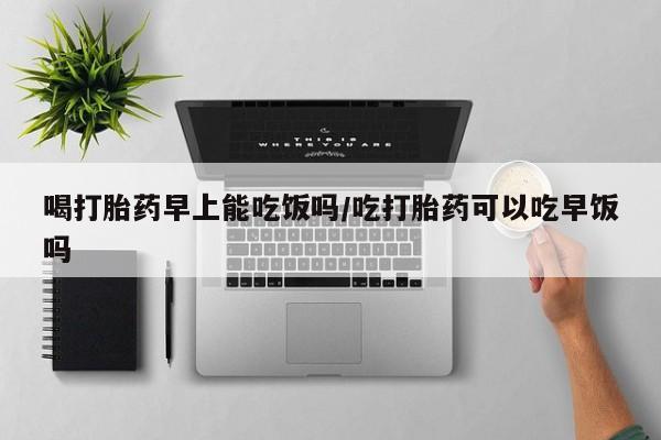 哪里可以买到打胎药喝打胎药早上能吃饭吗/吃打胎药可以吃早饭吗