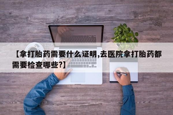 哪里可以买到打胎药【拿打胎药需要什么证明,去医院拿打胎药都需要检查哪些?】