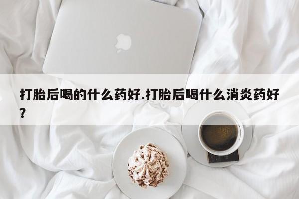 哪里可以买到打胎药打胎后喝的什么药好.打胎后喝什么消炎药好？