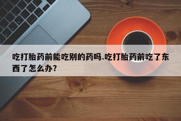 哪里可以买到打胎药吃打胎药前能吃别的药吗.吃打胎药前吃了东西了怎么办？