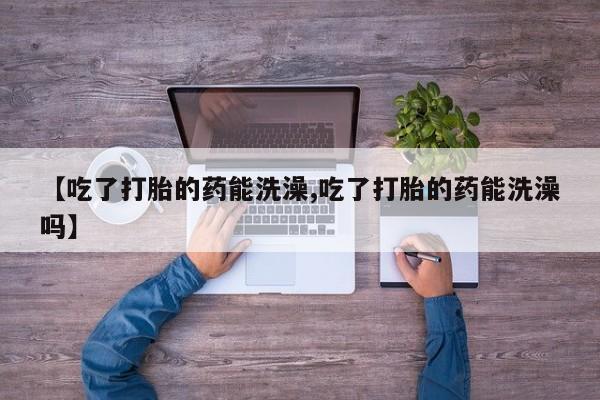 哪里可以买到打胎药【吃了打胎的药能洗澡,吃了打胎的药能洗澡吗】