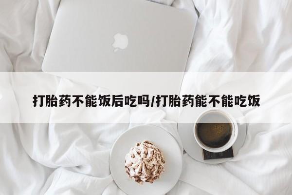 哪里可以买到打胎药打胎药不能饭后吃吗/打胎药能不能吃饭