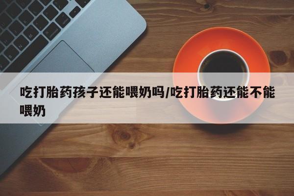哪里可以买到打胎药吃打胎药孩子还能喂奶吗/吃打胎药还能不能喂奶