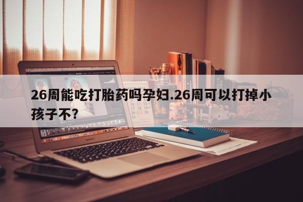 哪里可以买到打胎药26周能吃打胎药吗孕妇.26周可以打掉小孩子不？