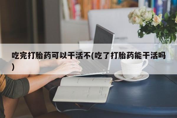 哪里可以买到打胎药吃完打胎药可以干活不(吃了打胎药能干活吗)