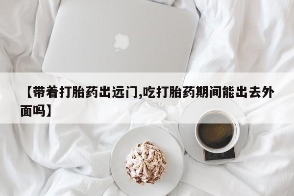 哪里可以买到打胎药【带着打胎药出远门,吃打胎药期间能出去外面吗】