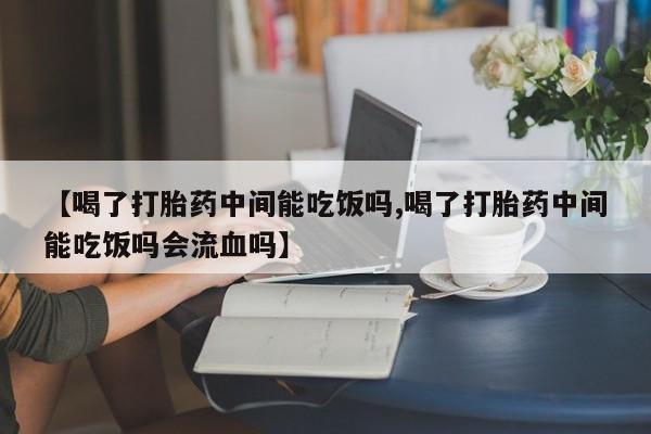 哪里可以买到打胎药【喝了打胎药中间能吃饭吗,喝了打胎药中间能吃饭吗会流血吗】