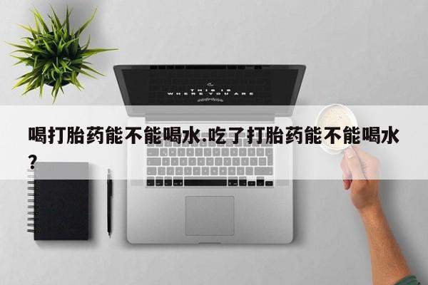 哪里可以买到打胎药喝打胎药能不能喝水.吃了打胎药能不能喝水？
