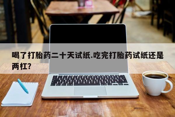 哪里可以买到打胎药喝了打胎药二十天试纸.吃完打胎药试纸还是两杠？