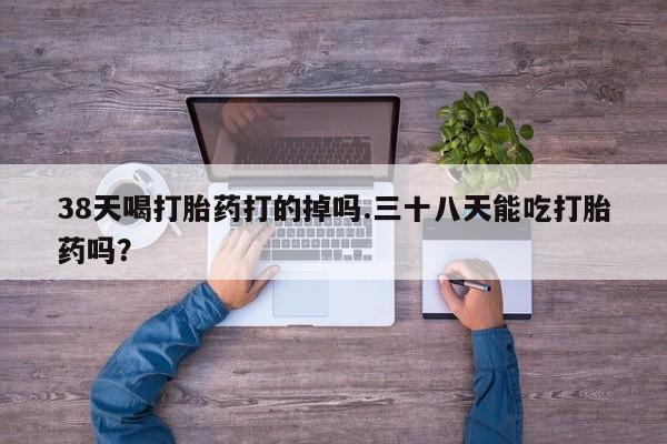 哪里可以买到打胎药38天喝打胎药打的掉吗.三十八天能吃打胎药吗？