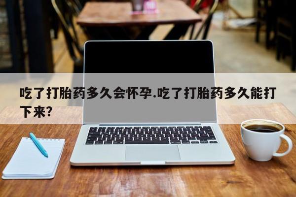 哪里可以买到打胎药吃了打胎药多久会怀孕.吃了打胎药多久能打下来？