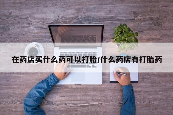 哪里可以买到打胎药在药店买什么药可以打胎/什么药店有打胎药