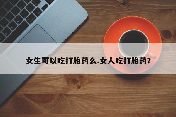 哪里可以买到打胎药女生可以吃打胎药么.女人吃打胎药？