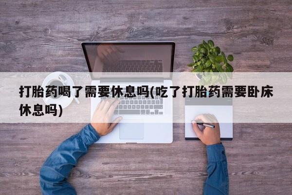 哪里可以买到打胎药打胎药喝了需要休息吗(吃了打胎药需要卧床休息吗)