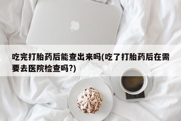 哪里可以买到打胎药吃完打胎药后能查出来吗(吃了打胎药后在需要去医院检查吗?)