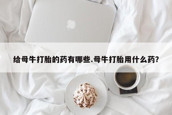 哪里可以买到打胎药给母牛打胎的药有哪些.母牛打胎用什么药？