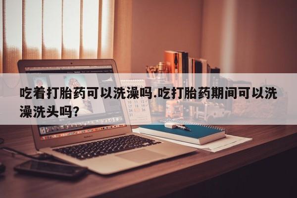 哪里可以买到打胎药吃着打胎药可以洗澡吗.吃打胎药期间可以洗澡洗头吗？