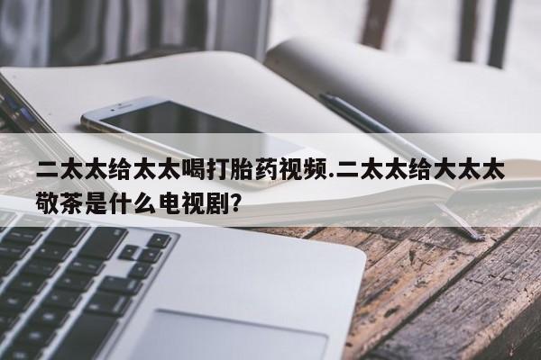 哪里可以买到打胎药二太太给太太喝打胎药视频.二太太给大太太敬茶是什么电视剧？
