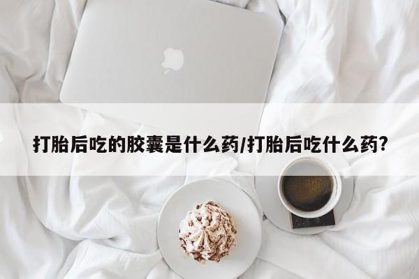 哪里可以买到打胎药打胎后吃的胶囊是什么药/打胎后吃什么药?