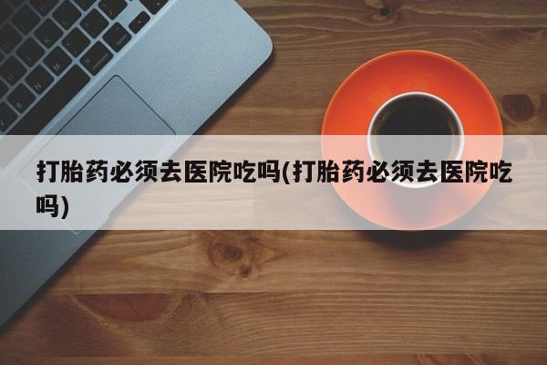 哪里可以买到打胎药打胎药必须去医院吃吗(打胎药必须去医院吃吗)