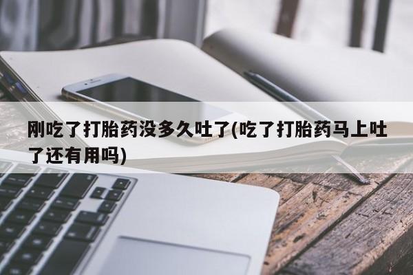 哪里可以买到打胎药刚吃了打胎药没多久吐了(吃了打胎药马上吐了还有用吗)