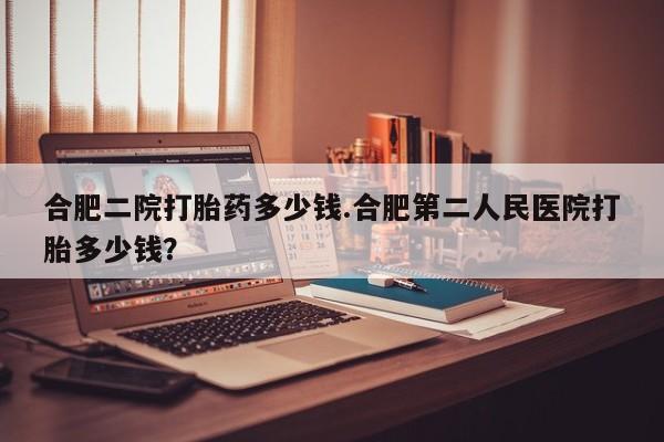 哪里可以买到打胎药合肥二院打胎药多少钱.合肥第二人民医院打胎多少钱？