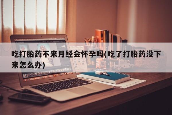 哪里可以买到打胎药吃打胎药不来月经会怀孕吗(吃了打胎药没下来怎么办)