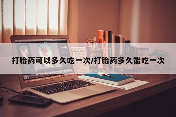 哪里可以买到打胎药打胎药可以多久吃一次/打胎药多久能吃一次