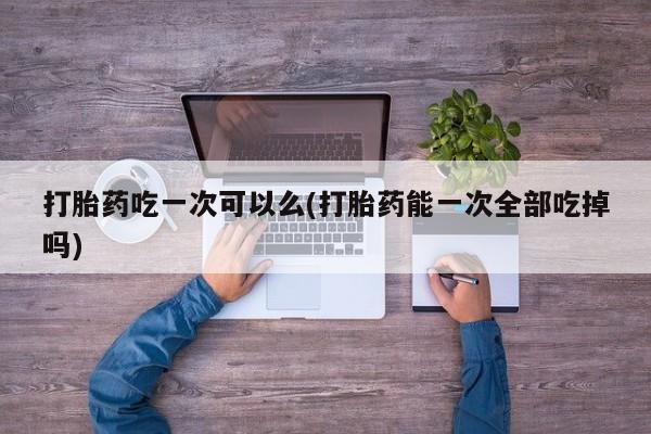 哪里可以买到打胎药打胎药吃一次可以么(打胎药能一次全部吃掉吗)