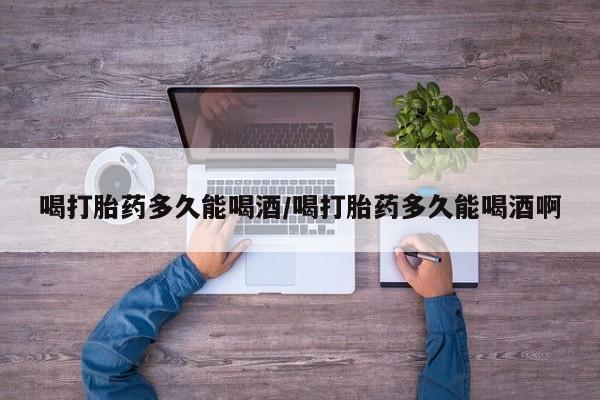 哪里可以买到打胎药喝打胎药多久能喝酒/喝打胎药多久能喝酒啊