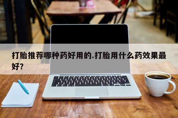 哪里可以买到打胎药打胎推荐哪种药好用的.打胎用什么药效果最好？
