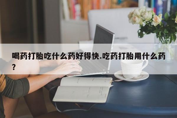 哪里可以买到打胎药喝药打胎吃什么药好得快.吃药打胎用什么药？