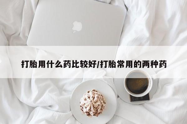 哪里可以买到打胎药打胎用什么药比较好/打胎常用的两种药