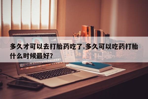 哪里可以买到打胎药多久才可以去打胎药吃了.多久可以吃药打胎什么时候最好？